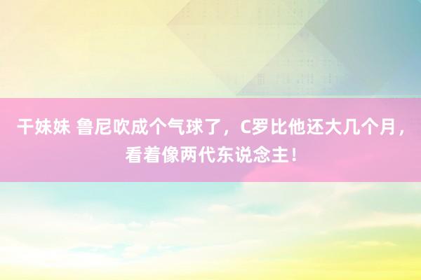 干妹妹 鲁尼吹成个气球了，C罗比他还大几个月，看着像两代东说念主！