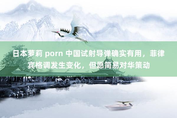 日本萝莉 porn 中国试射导弹确实有用，菲律宾格调发生变化，但愿简易对华策动