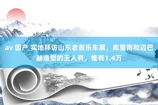 av 国产 实地拜访山东老翁乐车展，库里南和迈巴赫造型的王人有，惟有1.4万