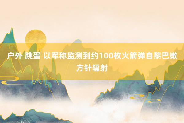 户外 跳蛋 以军称监测到约100枚火箭弹自黎巴嫩方针辐射