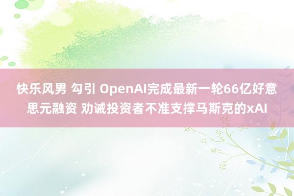 快乐风男 勾引 OpenAI完成最新一轮66亿好意思元融资 劝诫投资者不准支撑马斯克的xAI