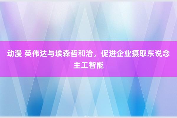 动漫 英伟达与埃森哲和洽，促进企业摄取东说念主工智能