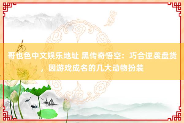 哥也色中文娱乐地址 黑传奇悟空：巧合逆袭盘货，因游戏成名的几大动物扮装