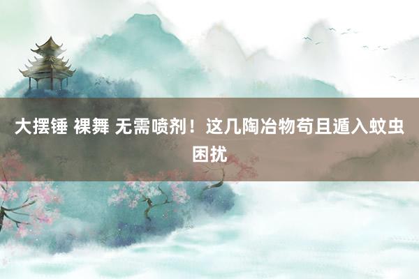 大摆锤 裸舞 无需喷剂！这几陶冶物苟且遁入蚊虫困扰