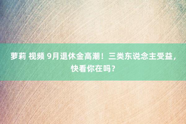 萝莉 视频 9月退休金高潮！三类东说念主受益，快看你在吗？