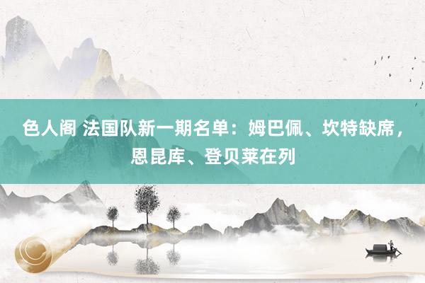 色人阁 法国队新一期名单：姆巴佩、坎特缺席，恩昆库、登贝莱在列