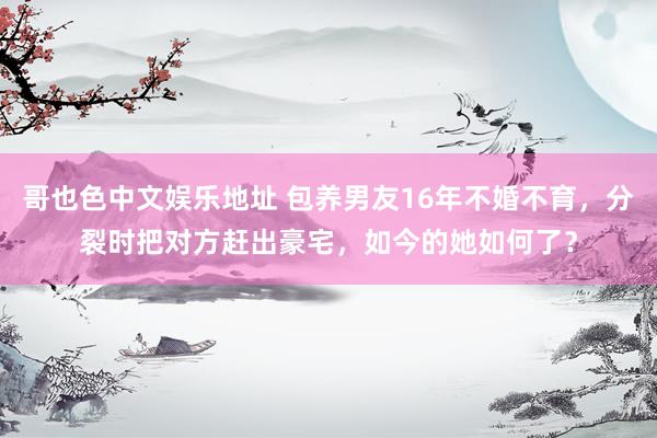 哥也色中文娱乐地址 包养男友16年不婚不育，分裂时把对方赶出豪宅，如今的她如何了？