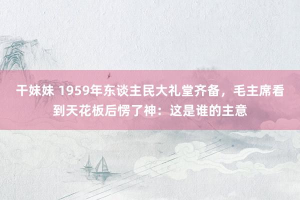 干妹妹 1959年东谈主民大礼堂齐备，毛主席看到天花板后愣了神：这是谁的主意