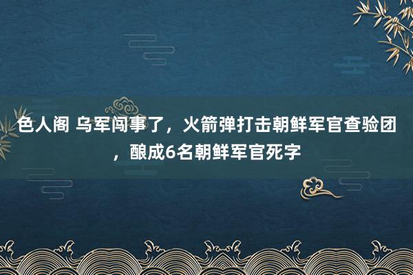 色人阁 乌军闯事了，火箭弹打击朝鲜军官查验团，酿成6名朝鲜军官死字