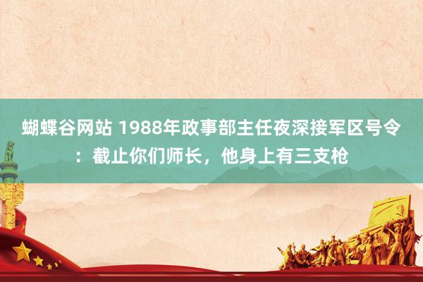 蝴蝶谷网站 1988年政事部主任夜深接军区号令：截止你们师长，他身上有三支枪