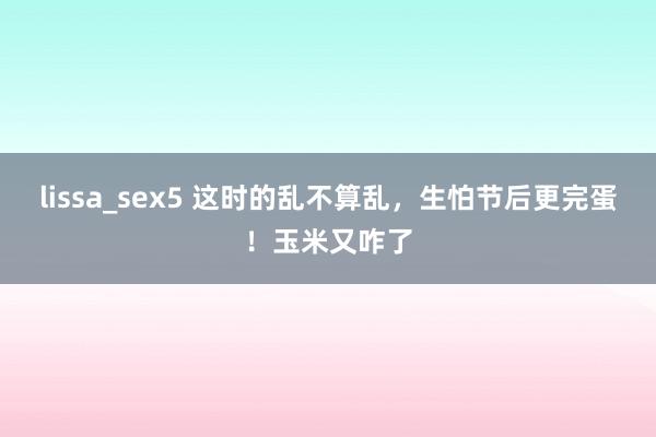 lissa_sex5 这时的乱不算乱，生怕节后更完蛋！玉米又咋了