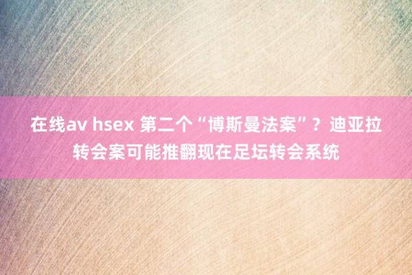 在线av hsex 第二个“博斯曼法案”？迪亚拉转会案可能推翻现在足坛转会系统