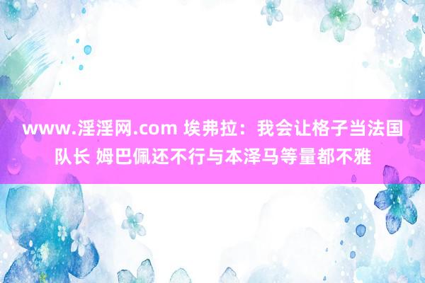 www.淫淫网.com 埃弗拉：我会让格子当法国队长 姆巴佩还不行与本泽马等量都不雅