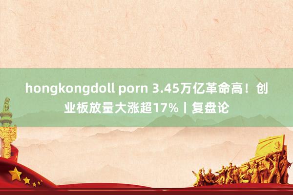 hongkongdoll porn 3.45万亿革命高！创业板放量大涨超17%丨复盘论