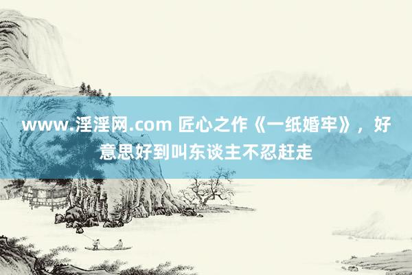 www.淫淫网.com 匠心之作《一纸婚牢》，好意思好到叫东谈主不忍赶走