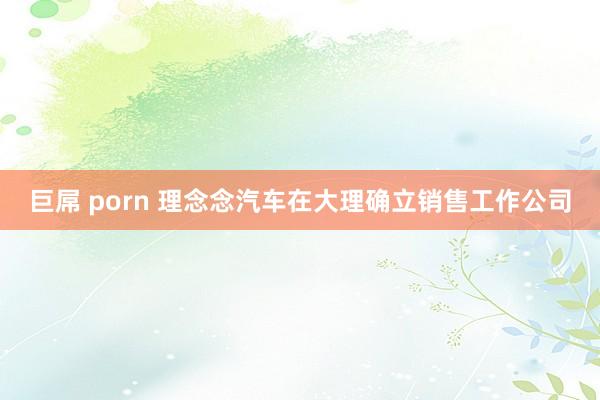 巨屌 porn 理念念汽车在大理确立销售工作公司