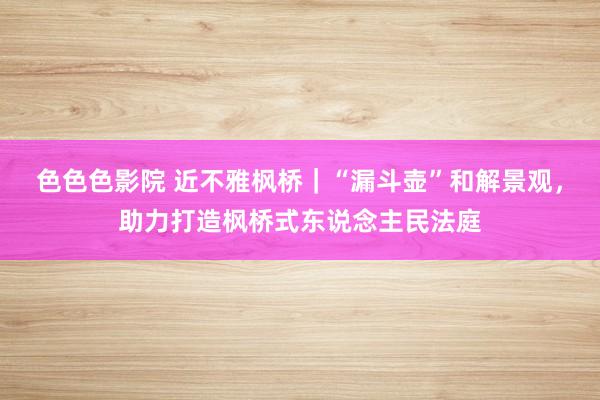 色色色影院 近不雅枫桥｜“漏斗壶”和解景观，助力打造枫桥式东说念主民法庭