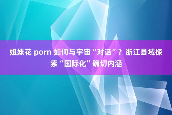 姐妹花 porn 如何与宇宙“对话”？浙江县域探索“国际化”确切内涵