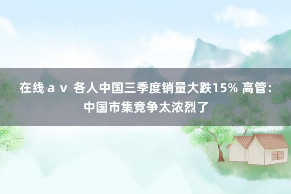 在线ａｖ 各人中国三季度销量大跌15% 高管：中国市集竞争太浓烈了