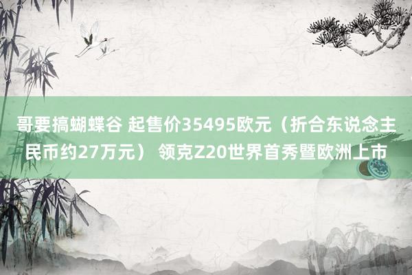 哥要搞蝴蝶谷 起售价35495欧元（折合东说念主民币约27万元） 领克Z20世界首秀暨欧洲上市