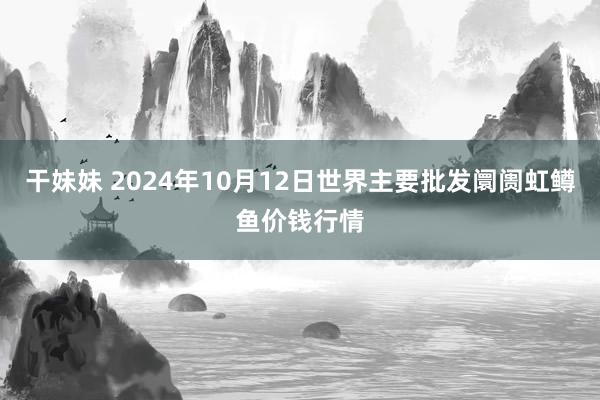 干妹妹 2024年10月12日世界主要批发阛阓虹鳟鱼价钱行情