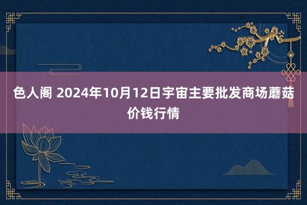 色人阁 2024年10月12日宇宙主要批发商场蘑菇价钱行情