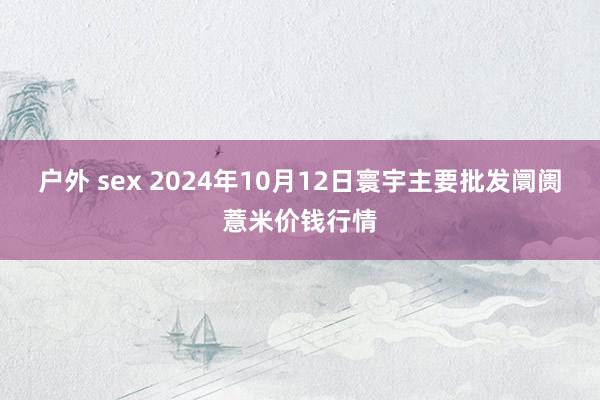 户外 sex 2024年10月12日寰宇主要批发阛阓薏米价钱行情