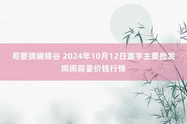 哥要搞蝴蝶谷 2024年10月12日寰宇主要批发阛阓蒜薹价钱行情