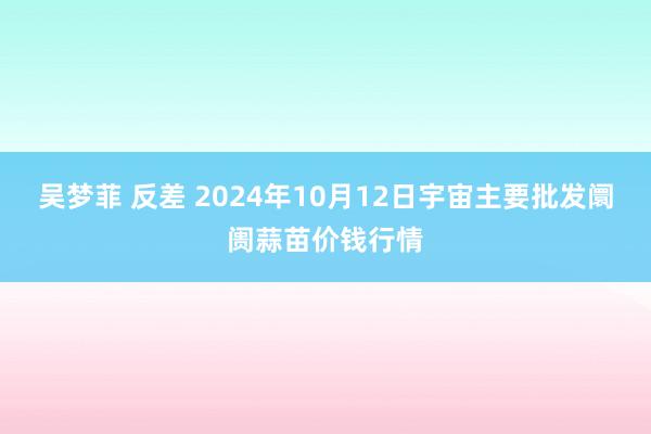 吴梦菲 反差 2024年10月12日宇宙主要批发阛阓蒜苗价钱行情