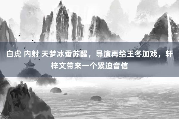 白虎 内射 天梦冰蚕苏醒，导演再给王冬加戏，轩梓文带来一个紧迫音信