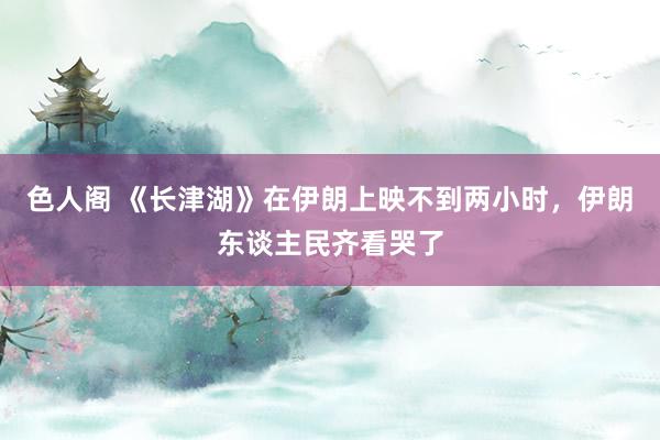 色人阁 《长津湖》在伊朗上映不到两小时，伊朗东谈主民齐看哭了