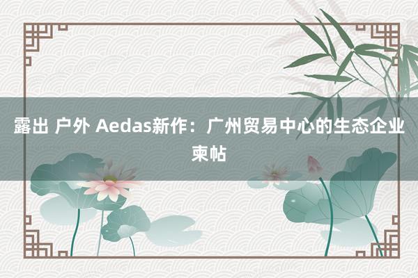 露出 户外 Aedas新作：广州贸易中心的生态企业柬帖