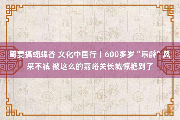 哥要搞蝴蝶谷 文化中国行丨600多岁“乐龄”风采不减 被这么的嘉峪关长城惊艳到了