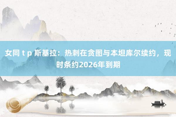 女同 t p 斯基拉：热刺在贪图与本坦库尔续约，现时条约2026年到期