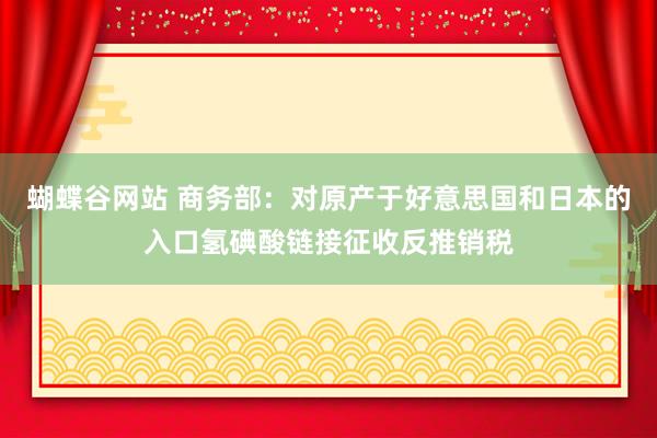 蝴蝶谷网站 商务部：对原产于好意思国和日本的入口氢碘酸链接征收反推销税