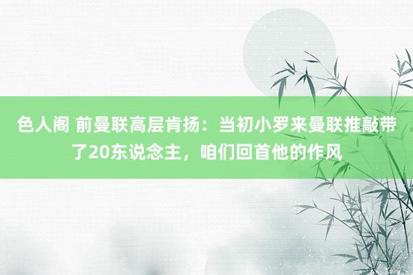 色人阁 前曼联高层肯扬：当初小罗来曼联推敲带了20东说念主，咱们回首他的作风