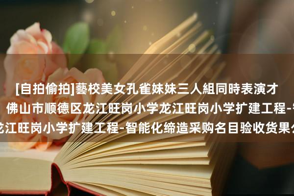 [自拍偷拍]藝校美女孔雀妹妹三人組同時表演才藝 中国电信中标成果：佛山市顺德区龙江旺岗小学龙江旺岗小学扩建工程-智能化缔造采购名目验收货果公告