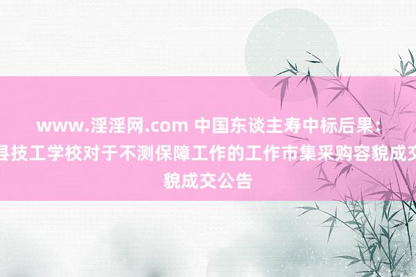 www.淫淫网.com 中国东谈主寿中标后果：叶城县技工学校对于不测保障工作的工作市集采购容貌成交公告