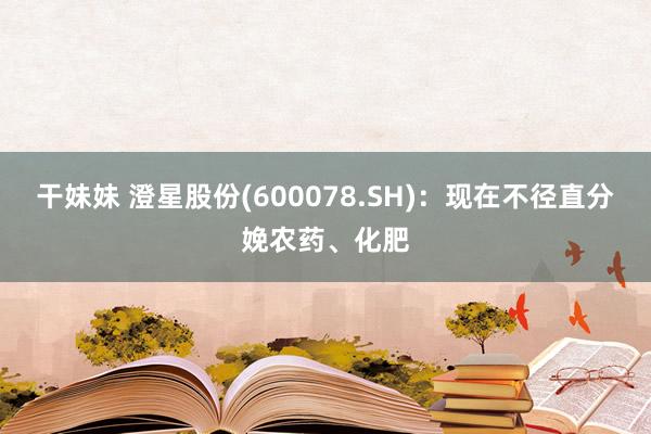 干妹妹 澄星股份(600078.SH)：现在不径直分娩农药、化肥