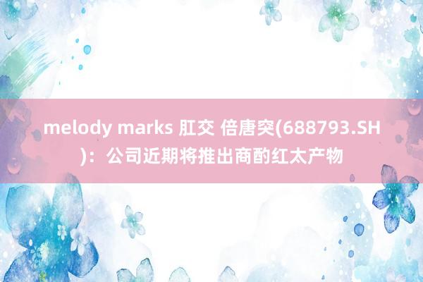 melody marks 肛交 倍唐突(688793.SH)：公司近期将推出商酌红太产物