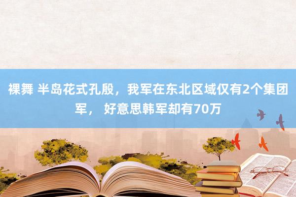 裸舞 半岛花式孔殷，我军在东北区域仅有2个集团军， 好意思韩军却有70万