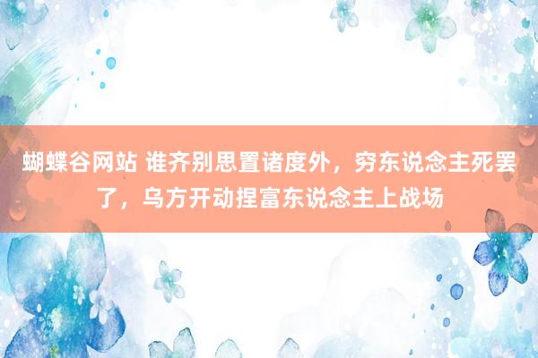 蝴蝶谷网站 谁齐别思置诸度外，穷东说念主死罢了，乌方开动捏富东说念主上战场