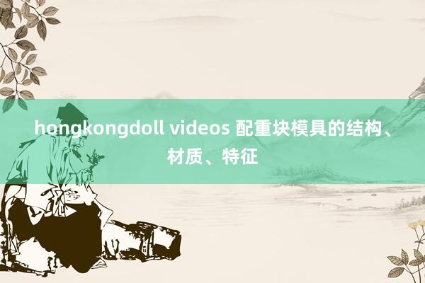 hongkongdoll videos 配重块模具的结构、材质、特征