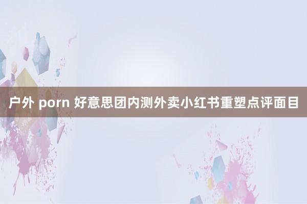 户外 porn 好意思团内测外卖小红书重塑点评面目