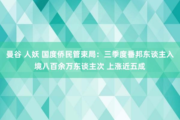 曼谷 人妖 国度侨民管束局：三季度番邦东谈主入境八百余万东谈主次 上涨近五成