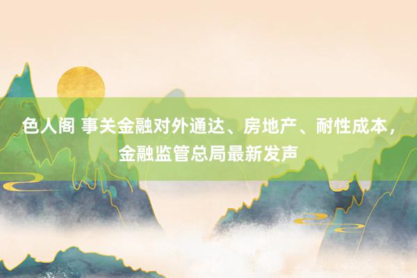 色人阁 事关金融对外通达、房地产、耐性成本，金融监管总局最新发声