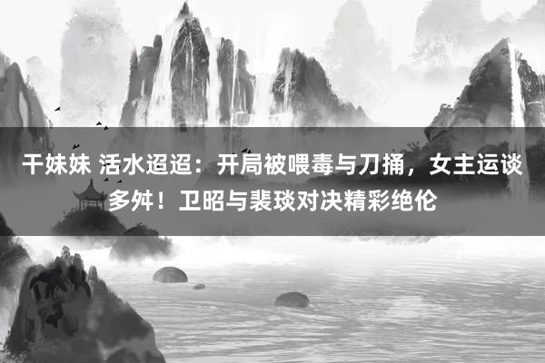 干妹妹 活水迢迢：开局被喂毒与刀捅，女主运谈多舛！卫昭与裴琰对决精彩绝伦