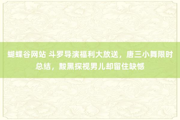 蝴蝶谷网站 斗罗导演福利大放送，唐三小舞限时总结，黢黑探视男儿却留住缺憾