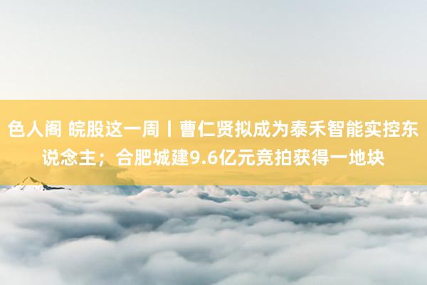 色人阁 皖股这一周丨曹仁贤拟成为泰禾智能实控东说念主；合肥城建9.6亿元竞拍获得一地块