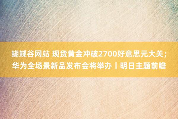 蝴蝶谷网站 现货黄金冲破2700好意思元大关；华为全场景新品发布会将举办丨明日主题前瞻